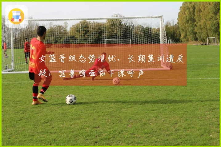 女篮晋级态势堪忧，长期集训遭质疑，宫鲁鸣面临下课呼声