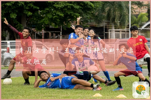 李月汝崇拜！王思雨惊艳抢断+反击，定胜局