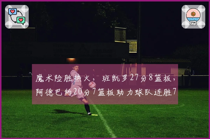 魔术险胜热火，班凯罗27分8篮板，阿德巴约20分7篮板助力球队连胜7场