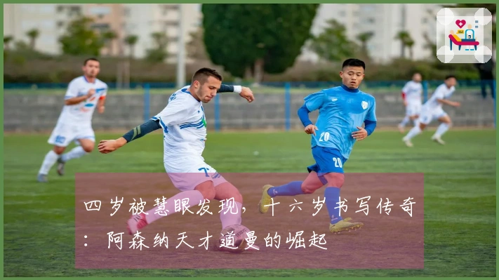 四岁被慧眼发现，十六岁书写传奇：阿森纳天才道曼的崛起