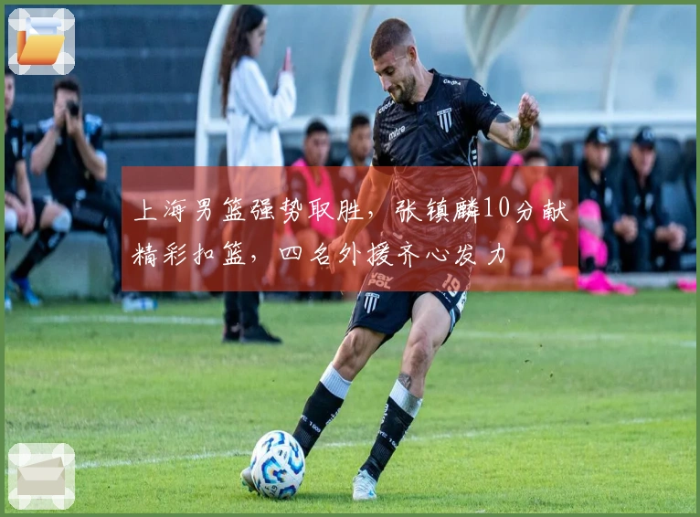 上海男篮强势取胜，张镇麟10分献精彩扣篮，四名外援齐心发力