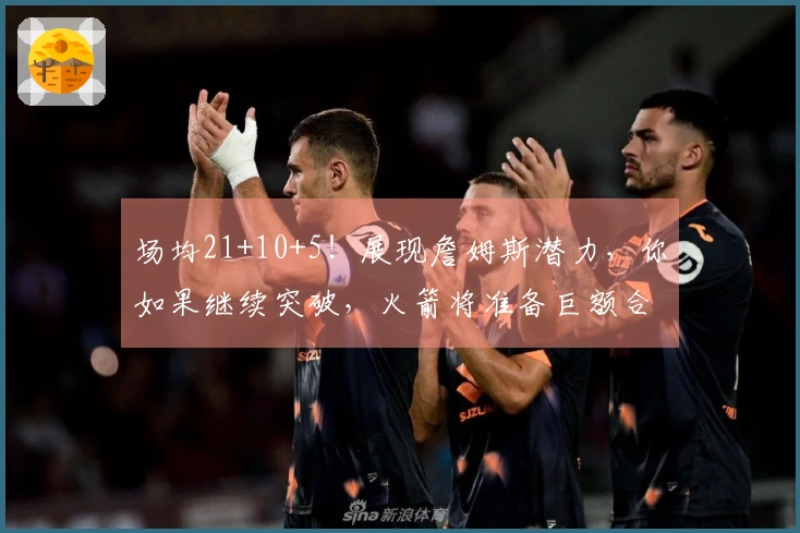 场均21+10+5！展现詹姆斯潜力，你如果继续突破，火箭将准备巨额合同了