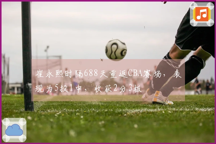 崔永熙时隔688天重返CBA赛场，表现为5投1中，收获2分3板