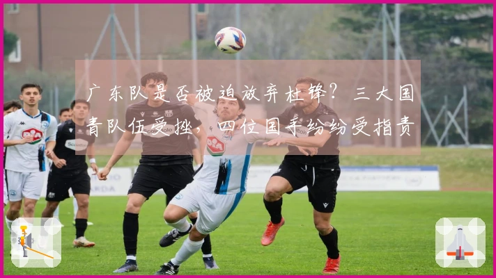 广东队是否被迫放弃杜锋？三大国青队伍受挫，四位国手纷纷受指责！