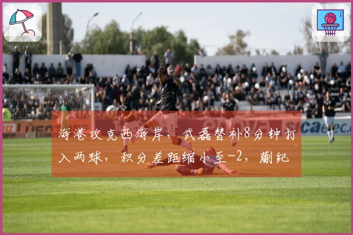 海港攻克西海岸，武磊替补8分钟打入两球，积分差距缩小至-2，蒯纪闻助攻显眼