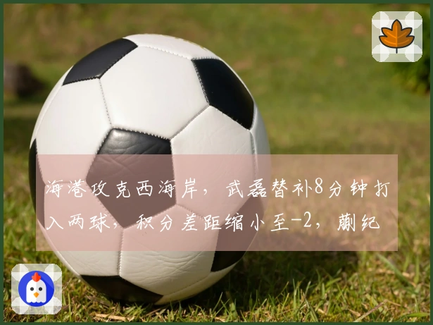 海港攻克西海岸，武磊替补8分钟打入两球，积分差距缩小至-2，蒯纪闻助攻显眼