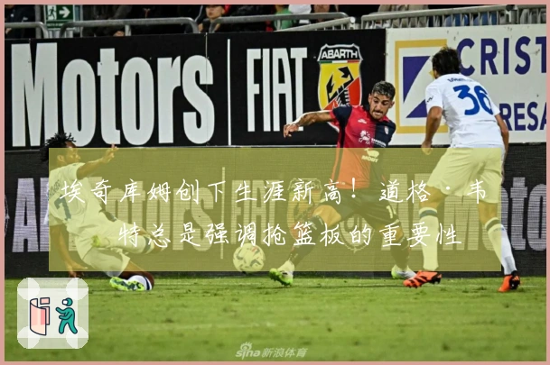 埃奇库姆创下生涯新高！道格·韦斯特总是强调抢篮板的重要性