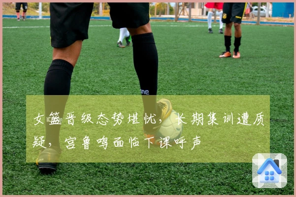 女篮晋级态势堪忧，长期集训遭质疑，宫鲁鸣面临下课呼声