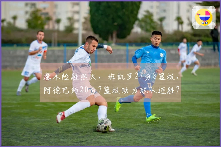 魔术险胜热火，班凯罗27分8篮板，阿德巴约20分7篮板助力球队连胜7场