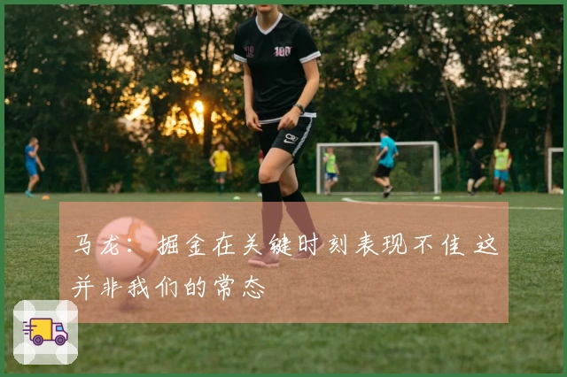 马龙：掘金在关键时刻表现不佳 这并非我们的常态