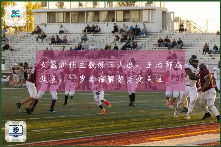 女篮新任主教练三人选，王治郅成焦点，57岁名宿解禁后受关注