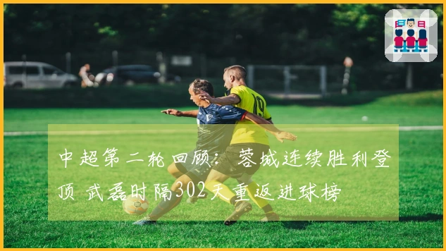 中超第二轮回顾：蓉城连续胜利登顶 武磊时隔302天重返进球榜