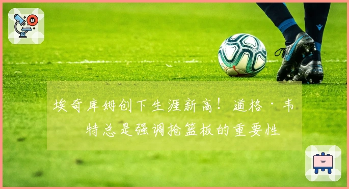 埃奇库姆创下生涯新高！道格·韦斯特总是强调抢篮板的重要性