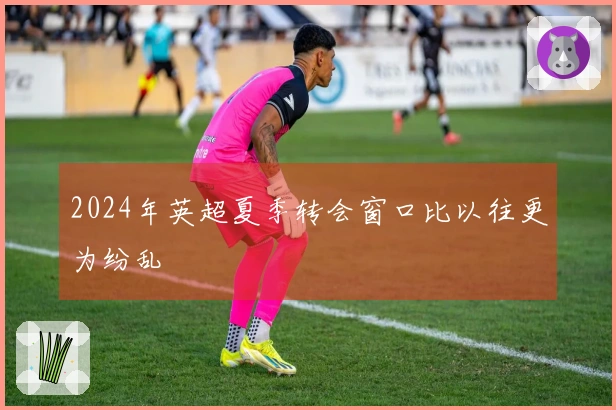 2024年英超夏季转会窗口比以往更为纷乱