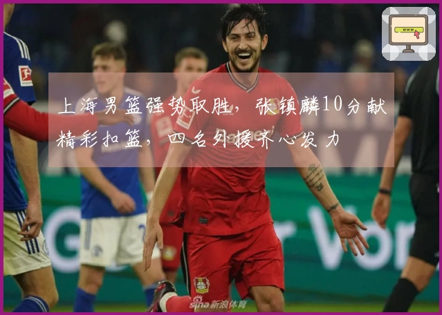 上海男篮强势取胜，张镇麟10分献精彩扣篮，四名外援齐心发力