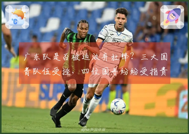 广东队是否被迫放弃杜锋？三大国青队伍受挫，四位国手纷纷受指责！