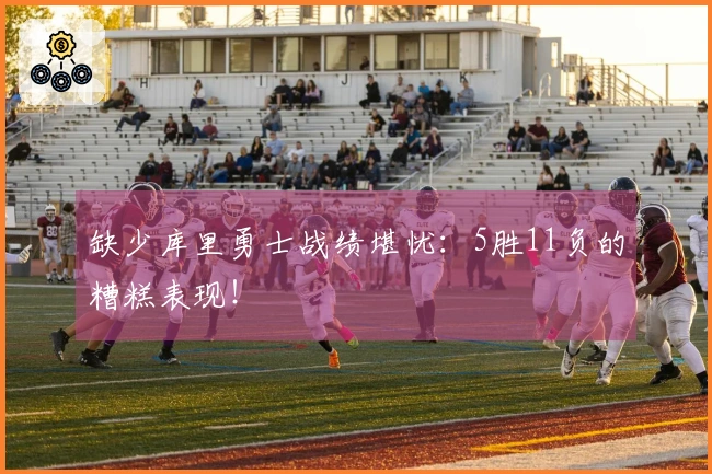 缺少库里勇士战绩堪忧：5胜11负的糟糕表现！